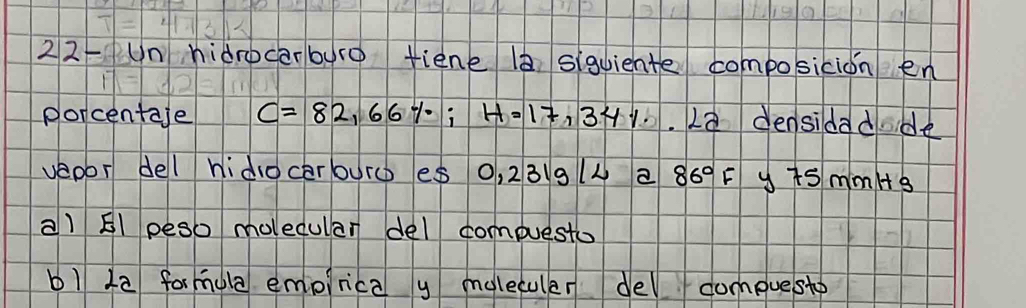 22Un hidrocarbyre tiene 0 siquiente composicion en 
porcentaje C=82,66%; H=17,34% 2a densidadde 
veoor del hido cerouro es 0, 231g(4 a 86°F y is mim/s 
a) El peso molecular del compuesto 
b1 12 formula empirica y moleculer del compuesto