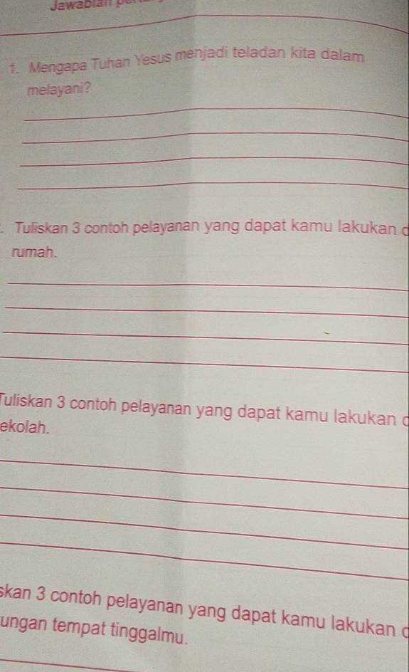 Mengapa Tuhan Yesus menjadi teladan kita dalam 
melayani? 
_ 
_ 
_ 
_ 
. Tuliskan 3 contoh pelayanan yang dapat kamu lakukan d 
rumah. 
_ 
_ 
_ 
_ 
Tuliskan 3 contoh pelayanan yang dapat kamu lakukan ở 
ekolah. 
_ 
_ 
_ 
_ 
skan 3 contoh pelayanan yang dapat kamu lakukan c 
ungan tempat tinggalmu. 
_