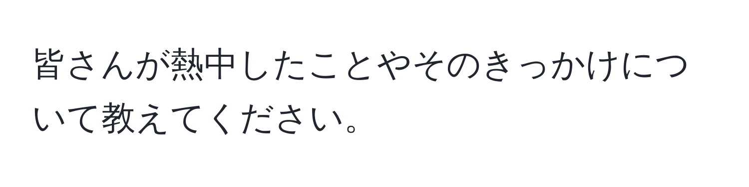 皆さんが熱中したことやそのきっかけについて教えてください。