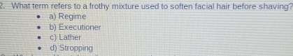 What term refers to a frothy mixture used to soften facial hair before shaving?
a) Regime
b) Executioner
c) Lather
d) Stropping
