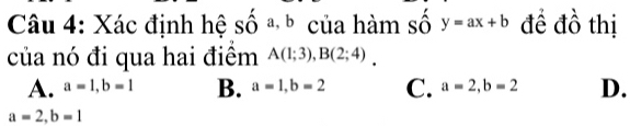 Xác định hệ số a b của hàm số y=ax+b đề đồ thị
của nó đi qua hai điểm A(1;3), B(2;4).
A. a=1, b=1 B. a=1, b=2 C. a=2, b=2 D.
a=2, b=1