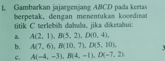 Gambarkan jajargenjang ABCD pada kertas 
berpetak, dengan menentukan koordinat 
titik C terlebih dahulu, jika diketahui: 
a. A(2,1), B(5,2), D(0,4), 
b. A(7,6), B(10,7), D(5,10), 
3 
C. A(-4,-3), B(4,-1), D(-7,2).