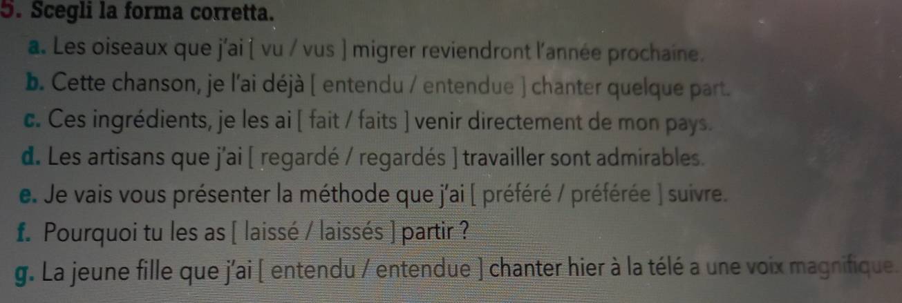 Scegli la forma corretta. 
a. Les oiseaux que j'ai ( vu / vus ) migrer reviendront l'année prochaine. 
b. Cette chanson, je l'ai déjà ( entendu / entendue ) chanter quelque part. 
c. Ces ingrédients, je les ai [ fait / faits ] venir directement de mon pays. 
d. Les artisans que j'ai [ regardé / regardés ] travailler sont admirables. 
e. Je vais vous présenter la méthode que j'ai ( préféré / préférée ) suivre. 
f. Pourquoi tu les as [ laissé / laissés ] partir ? 
g. La jeune fille que j'ai ( entendu / entendue ) chanter hier à la télé a une voix magnifique.