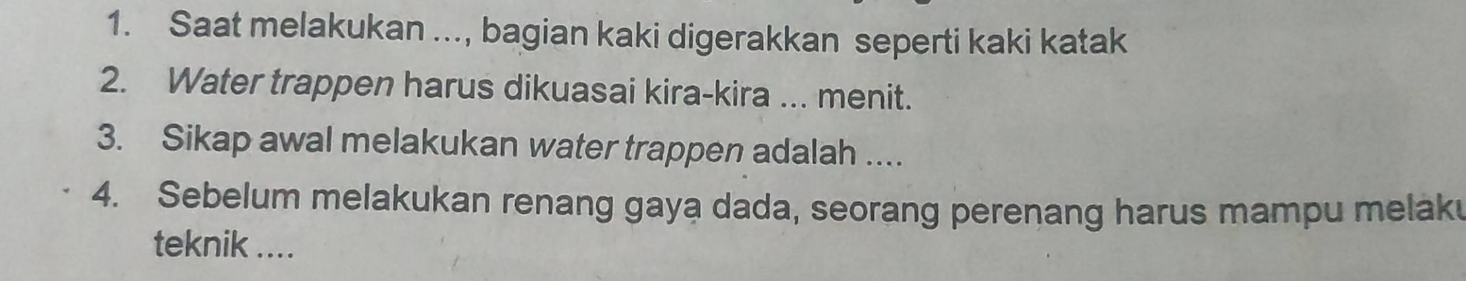 Saat melakukan ..., bagian kaki digerakkan seperti kaki katak 
2. Water trappen harus dikuasai kira-kira ... menit. 
3. Sikap awal melakukan water trappen adalah .... 
4. Sebelum melakukan renang gaya dada, seorang perenang harus mampu melak 
teknik ....