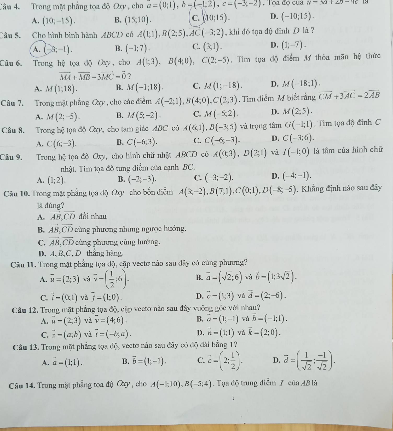 Trong mặt phẳng tọa độ Oxy , cho vector a=(0;1),b=(-1;2),c=(-3;-2) Tọa độ của u=3a+2b-4c 1a
C.
A. (10;-15). B. (15;10). (10;15).
D. (-10;15).
Câu 5. Cho hình bình hành ABCD có A(1;1),B(2;5),vector AC(-3;2) , khi đó tọa độ đỉnh D là ?
C.
A. (-3;-1). B. (-1;7). (3;1).
D. (1;-7).
Câu 6. Trong hệ tọa độ Oxy, cho A(1;3),B(4;0),C(2;-5). Tìm tọa độ điểm M thỏa mãn hệ thức
vector MA+vector MB-3vector MC=vector 0 ?
C.
A. M(1;18). B. M(-1;18). M(1;-18). D. M(-18;1).
Câu 7. Trong mặt phẳng Oxy , cho các điểm A(-2;1),B(4;0),C(2;3). Tìm điểm M biết rằng vector CM+3vector AC=2vector AB
D.
A. M(2;-5). B. M(5;-2). C. M(-5;2). M(2;5).
Câu 8. Trong hệ tọa độ Oxy, cho tam giác ABC có A(6;1),B(-3;5) và trọng tâm G(-1;1). Tìm tọa độ đinh C
D.
A. C(6;-3). B. C(-6;3). C. C(-6;-3). C(-3;6).
Câu 9.  Trong hệ tọa độ Oxy, cho hình chữ nhật ABCD có A(0;3),D(2;1) và I(-1;0) là tâm của hình chữ
nhật. Tìm tọa độ tung điểm của cạnh BC.
C.
A. (1;2). B. (-2;-3). (-3;-2).
D. (-4;-1).
Câu 10. Trong mặt phẳng tọa độ Oxy cho bốn điểm A(3;-2),B(7;1),C(0;1),D(-8;-5). Khẳng định nào sau đây
là đúng?
A. vector AB,vector CD đối nhau
B. vector AB,vector CD cùng phương nhưng ngược hướng.
C. vector AB,vector CD cùng phương cùng hướng.
D. A, B,C, D thẳng hàng.
Câu 11. Trong mặt phẳng tọa độ, cặp vectơ nào sau đây có cùng phương?
B.
A. vector u=(2;3) và vector v=( 1/2 ;6). vector a=(sqrt(2);6) và vector b=(1;3sqrt(2)).
C. vector i=(0;1) và vector j=(1;0). D. vector c=(1;3) và vector d=(2;-6).
Câu 12. Trong mặt phẳng tọa độ, cặp vectơ nào sau đây vuông góc với nhau?
A. vector u=(2;3) và vector v=(4;6). B. vector a=(1;-1) và vector b=(-1;1).
C. vector z=(a;b) và vector t=(-b;a). D. vector n=(1;1) và vector k=(2;0).
Câu 13. Trong mặt phẳng tọa độ, vectơ nào sau đây có độ dài bằng 1?
A. vector a=(1;1). B. vector b=(1;-1). C. vector c=(2; 1/2 ). D. vector d=( 1/sqrt(2) ; (-1)/sqrt(2) ).
Câu 14. Trong mặt phẳng tọa độ Oxy , cho A(-1;10),B(-5;4). Tọa độ trung điểm / của AB là