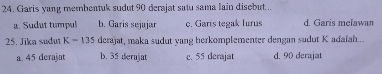 Garis yang membentuk sudut 90 derajat satu sama lain disebut...
a. Sudut tumpul b. Garis sejajar c. Garis tegak lurus d. Garis melawan
25. Jika sudut K=135 derajat, maka sudut yang berkomplementer dengan sudut K adalah...
a. 45 derajat b. 35 derajat c. 55 derajat d. 90 derajat