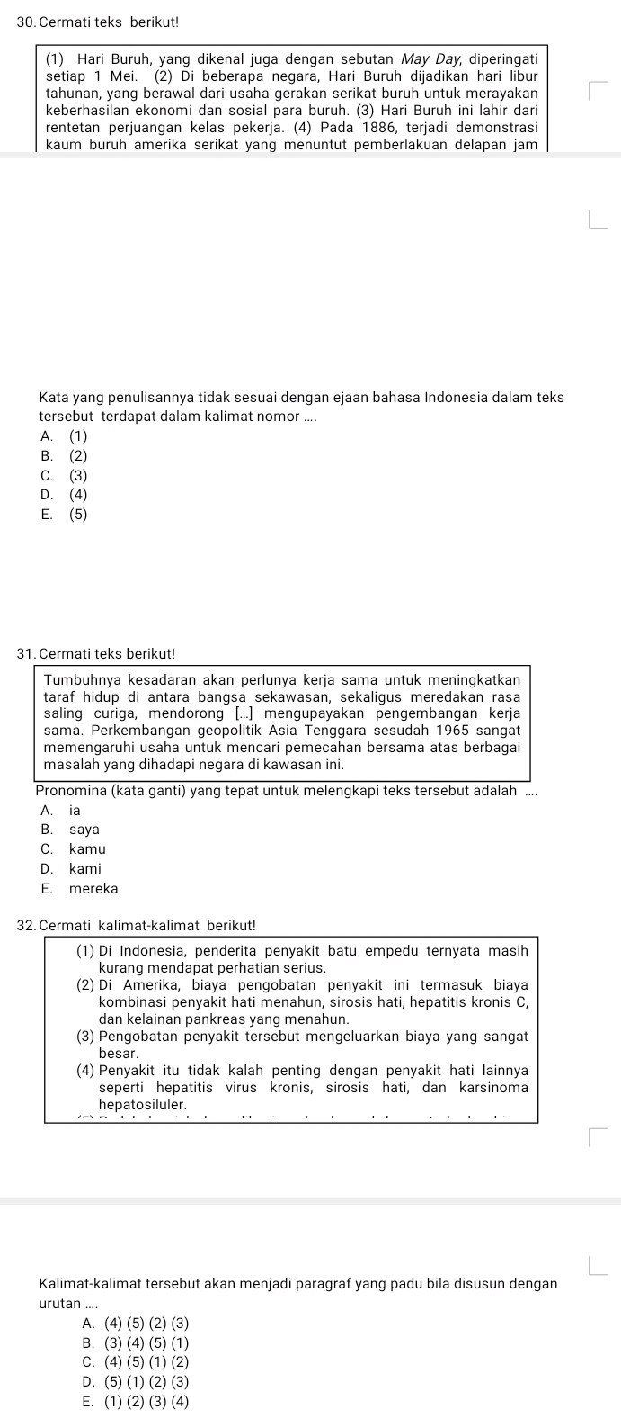 Cermati teks berikut!
(1) Hari Buruh, yang dikenal juga dengan sebutan May Day, diperingati
setiap 1 Mei. (2) Di beberapa negara, Hari Buruh dijadikan hari libur
tahunan, yang berawal dari usaha gerakan serikat buruh untuk merayakan
keberhasilan ekonomi dan sosial para buruh. (3) Hari Buruh ini lahir dari
rentetan perjuangan kelas pekerja. (4) Pada 1886, terjadi demonstrasi
kaum buruh amerika serikat yang menuntut pemberlakuan delapan jam 
Kata yang penulisannya tidak sesuai dengan ejaan bahasa Indonesia dalam teks
tersebut terdapat dalam kalimat nomor ....
A. (1)
B. (2)
C. (3)
D. (4)
E. (5)
31. Cermati teks berikut!
Tumbuhnya kesadaran akan perlunya kerja sama untuk meningkatkan
taraf hidup di antara bangsa sekawasan, sekaligus meredakan rasa
saling curiga, mendorong [...] mengupayakan pengembangan kerja
sama. Perkembangan geopolitik Asia Tenggara sesudah 1965 sangat
memengaruhi usaha untuk mencari pemecahan bersama atas berbagai
masalah yang dihadapi negara di kawasan ini.
Pronomina (kata ganti) yang tepat untuk melengkapi teks tersebut adalah ....
A. ia
B. saya
C. kamu
D. kami
E. mereka
32. Cermati kalimat-kalimat berikut!
(1) Di Indonesia, penderita penyakit batu empedu ternyata masih
kurang mendapat perhatian serius.
(2) Di Amerika, biaya pengobatan penyakit ini termasuk biaya
kombinasi penyakit hati menahun, sirosis hati, hepatitis kronis C,
dan kelainan pankreas yang menahun.
(3) Pengobatan penyakit tersebut mengeluarkan biaya yang sangat
besar
(4) Penyakit itu tidak kalah penting dengan penyakit hati lainnya
seperti hepatitis virus kronis, sirosis hati, dan karsinoma
hepatosiluler.
Kalimat-kalimat tersebut akan menjadi paragraf yang padu bila disusun dengan
urutan ....
A. ( 4)(5)(2)(3
B. (3)(4)(5)(1)
C. (4) (5) (1) (2)
D. (5)(1)(2)(3
E. (1)(2)(3)(4)