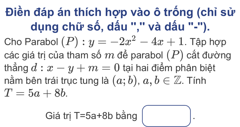 Điền đáp án thích hợp vào ô trống (chỉ sử 
dụng chữ số, dấu '',' và dấu '-'). 
Cho Parabol (P) : y=-2x^2-4x+1. Tập hợp 
các giá trị của tham số m để parabol (P) cắt đường 
thẳng d : x-y+m=0 tại hai điểm phân biệt 
nằm bên trái trục tung là (a;b) , a, b∈ Z. Tính
T=5a+8b. 
Giá trị T=5a+8b bằng