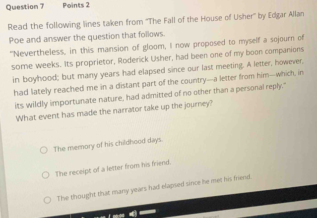 Read the following lines taken from “The Fall of the House of Usher” by Edgar Allan
Poe and answer the question that follows.
“Nevertheless, in this mansion of gloom, I now proposed to myself a sojourn of
some weeks. Its proprietor, Roderick Usher, had been one of my boon companions
in boyhood; but many years had elapsed since our last meeting. A letter, however,
had lately reached me in a distant part of the country—a letter from him—which, in
its wildly importunate nature, had admitted of no other than a personal reply.”
What event has made the narrator take up the journey?
The memory of his childhood days.
The receipt of a letter from his friend.
The thought that many years had elapsed since he met his friend.
a