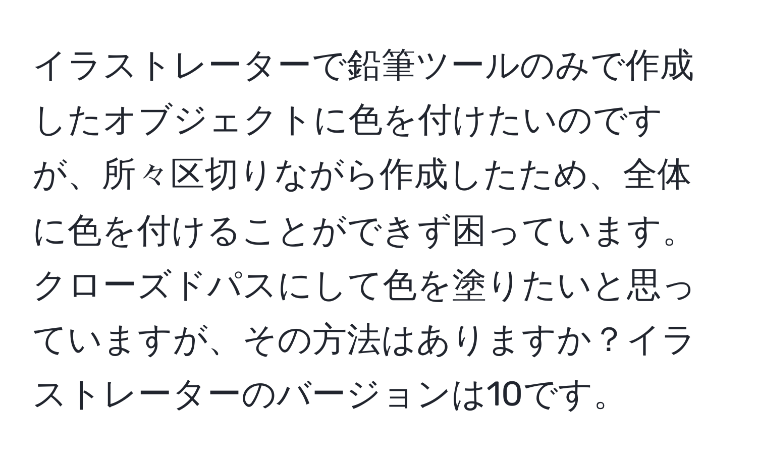 イラストレーターで鉛筆ツールのみで作成したオブジェクトに色を付けたいのですが、所々区切りながら作成したため、全体に色を付けることができず困っています。クローズドパスにして色を塗りたいと思っていますが、その方法はありますか？イラストレーターのバージョンは10です。