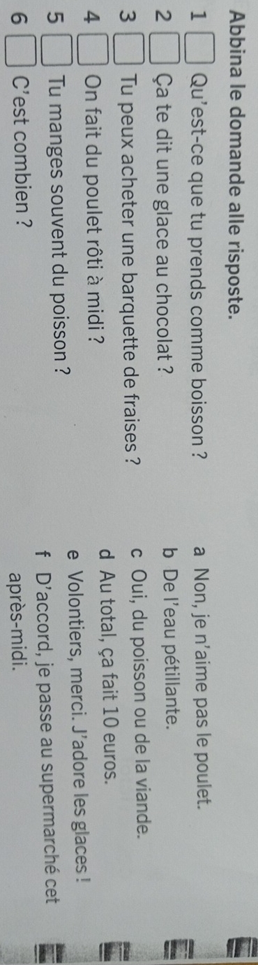 Abbina le domande alle risposte.
1 Qu'est-ce que tu prends comme boisson ? a Non, je n’aime pas le poulet.
2 Ça te dit une glace au chocolat ? b De l'eau pétillante.
3 Tu peux acheter une barquette de fraises ? c Oui, du poisson ou de la viande.
4 On fait du poulet rôti à midi ? d Au total, ça fait 10 euros.
e Volontiers, merci. J’adore les glaces !
5 Tu manges souvent du poisson ?
fù D' .
6 C'est combien ? laccord, je passe au supermarché cet
après-midi.