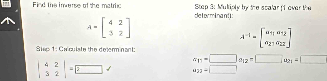 Find the inverse of the matrix: Step 3: Multiply by the scalar (1 over the
A=beginbmatrix 4&2 3&2endbmatrix
determinant):
A^(-1)=beginbmatrix a_11a_12 a_21a_22endbmatrix
Step 1: Calculate the determinant:
beginvmatrix 4&2 3&2endvmatrix =2
a_11=□ a_12=□ a_21=□
a_22=□