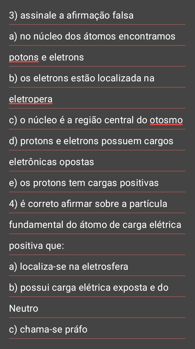 assinale a afirmação falsa
a) no núcleo dos átomos encontramos
potons e eletrons
b) os eletrons estão localizada na
eletropera
c) o núcleo é a região central do otosmo
d) protons e eletrons possuem cargos
eletrônicas opostas
e) os protons tem cargas positivas
4) é correto afirmar sobre a partícula
fundamental do átomo de carga elétrica
positiva que:
a) localiza-se na eletrosfera
b) possui carga elétrica exposta e do
Neutro
c) chama-se práfo