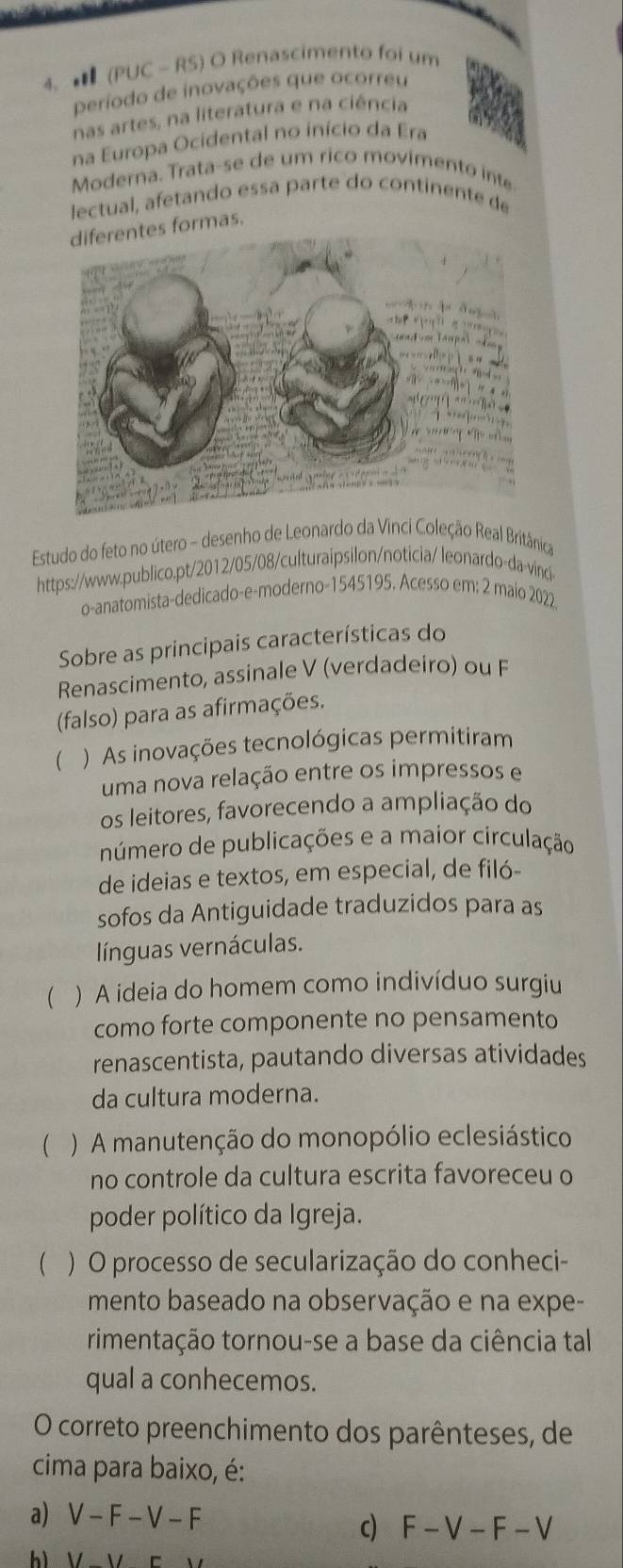 ★ (PUC - RS) O Renascimento foi um
Deríodo de inovações que ocorreu
nas artes, na literatura e na ciência
na Europa Ocidental no início da Era
Moderna. Trata-se de um rico movimento inte
lectual, afetando essa parte do continente de
tes formas.
Estudo do feto no útero - desenho de Leonardo da Vinci Coleção Real Britânica
https://www.publico.pt/2012/05/08/culturaipsilon/noticia/ leonardo-da-vinci
o-anatomista-dedicado-e-moderno-1545195. Acesso em: 2 maio 2022
Sobre as principais características do
Renascimento, assinale V (verdadeiro) ou F
(falso) para as afirmações.
 ) As inovações tecnológicas permitiram
uma nova relação entre os impressos e
os leitores, favorecendo a ampliação do
número de publicações e a maior circulação
de ideias e textos, em especial, de filó-
sofos da Antiguidade traduzidos para as
línguas vernáculas.
 ) A ideia do homem como indivíduo surgiu
como forte componente no pensamento
renascentista, pautando diversas atividades
da cultura moderna.
(  ) A manutenção do monopólio eclesiástico
no controle da cultura escrita favoreceu o
poder político da Igreja.
  ) O processo de secularização do conheci-
mento baseado na observação e na expe-
rimentação tornou-se a base da ciência tal
qual a conhecemos.
O correto preenchimento dos parênteses, de
cima para baixo, é:
a) V-F-V-F
c F-V-F-V
h Vparallel c