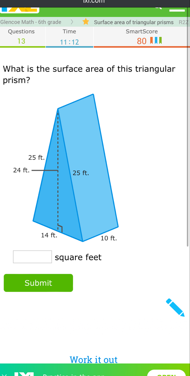 Glencoe Math - 6th grade Surface area of triangular prisms R27 
Questions Time SmartScore 
13 ---
11:12
80
What is the surface area of this triangular 
prism?
square feet
Submit 
Work it out