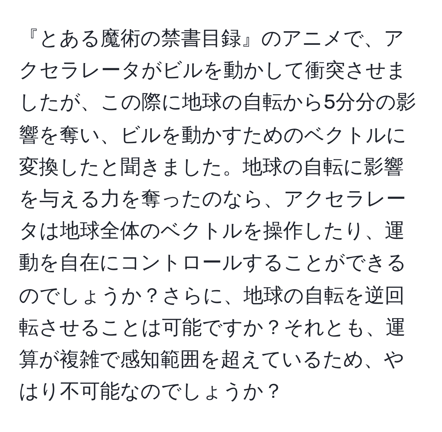『とある魔術の禁書目録』のアニメで、アクセラレータがビルを動かして衝突させましたが、この際に地球の自転から5分分の影響を奪い、ビルを動かすためのベクトルに変換したと聞きました。地球の自転に影響を与える力を奪ったのなら、アクセラレータは地球全体のベクトルを操作したり、運動を自在にコントロールすることができるのでしょうか？さらに、地球の自転を逆回転させることは可能ですか？それとも、運算が複雑で感知範囲を超えているため、やはり不可能なのでしょうか？