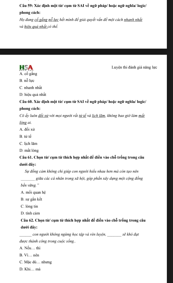 Xác định một từ/ cụm từ SAI về ngữ pháp/ hoặc ngữ nghĩa/ logic/
phong cách:
Họ đang cố gắng nỗ lực hết mình để giải quyết vấn đề một cách nhanh nhất
và hiệu quả nhất có thể.
HSA Luyện thi đánh giá năng lực
A. cố gắng
B. nỗ lực
C. nhanh nhất
D. hiệu quả nhất
Câu 60. Xác định một từ/ cụm từ SAI về ngữ pháp/ hoặc ngữ nghĩa/ logic/
phong cách:
Cô ấy luôn đối xử với mọi người rất tử tế và lịch lãm, không bao giờ làm mất
lòng ai.
A. đối xử
B. tử tế
C. lịch lãm
D. mất lòng
Câu 61. Chọn từ/ cụm từ thích hợp nhất đế điền vào chỗ trống trong câu
dưới đây:
Sự đồng cảm không chỉ giúp con người hiểu nhau hơn mà còn tạo nên
_giữa các cá nhân trong xã hội, góp phần xây dựng một cộng đồng
bền vững.''
A. mối quan hệ
B. sự gắn kết
C. lòng tin
D. tình cảm
Câu 62. Chọn từ/ cụm từ thích hợp nhất để điền vào chỗ trống trong câu
dưới dây:
_ con người không ngừng học tập và rèn luyện,_ sẽ khó đạt
được thành công trong cuộc sống..
A. Nếu… thì
B. Vì… nên
C. Mặc dù… nhưng
D. Khi… mà