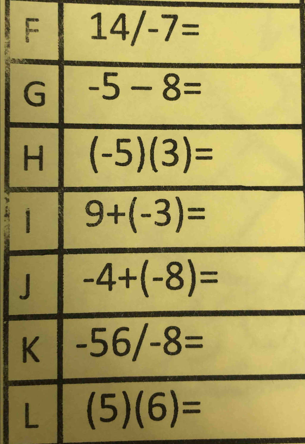 F
14/-7=
G
-5-8=
H
(-5)(3)=
1
9+(-3)=
J
-4+(-8)=
K -56/-8=
L
(5)(6)=