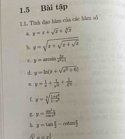 1.5 Bài tập 
1.1. Tính đạo hàm của các hàm số 
a. y=x+sqrt(x)+sqrt[3](x)
b. y=sqrt(x+sqrt x+sqrt x)
c. y=arcsin  2x/x^2+1 
d. y=ln (x+sqrt(x^2+6))
e. y= 1/x + 1/sqrt(x) + 1/sqrt[3](x) 
f. y=sqrt[3](frac 1+x^3)1-x^3
g. y= sin^2x/cos x^2 
h. y=tan  x/2 -cot an x/2 
u=x^(frac 1)x