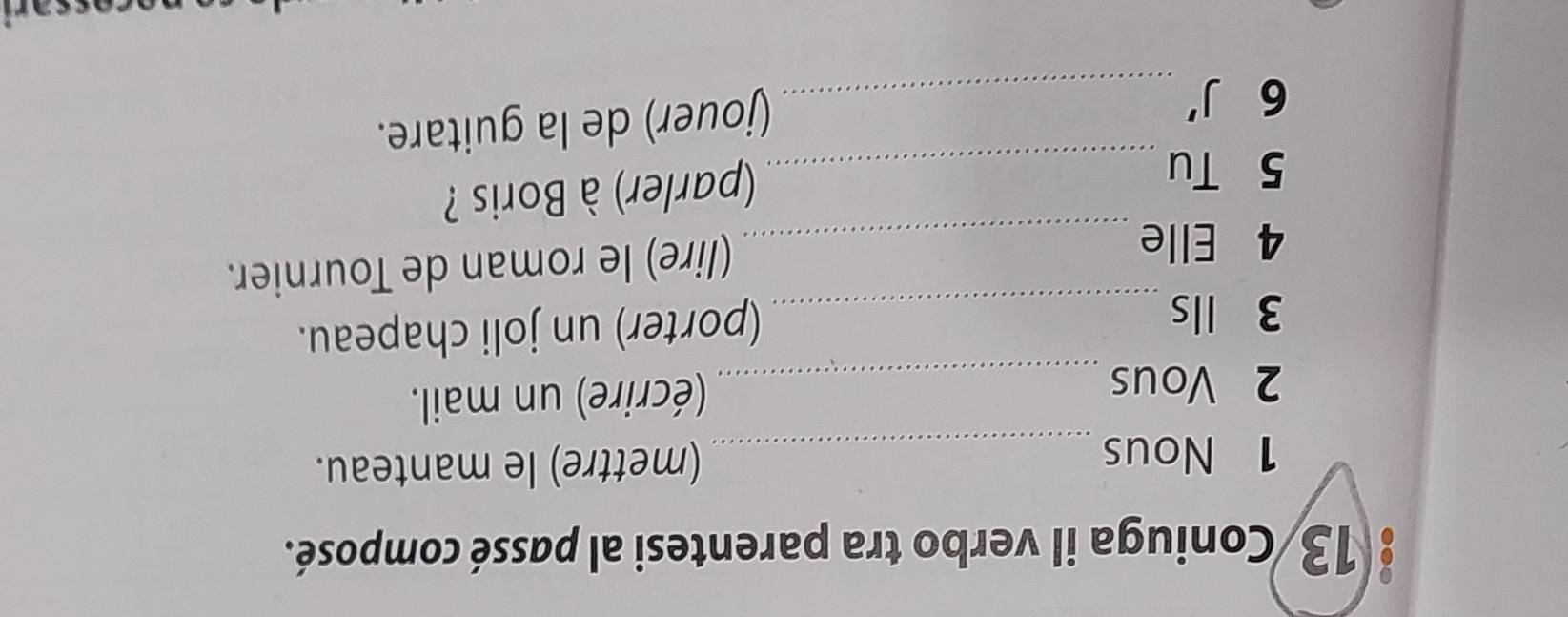 13/Coniuga il verbo tra parentesi al passé composé. 
1 Nous _(mettre) le manteau. 
2 Vous _(écrire) un mail. 
3 lls _(porter) un joli chapeau. 
4 Elle _(lire) le roman de Tournier. 
5 Tu_ 
(parler) à Boris ? 
6 J' _ 
(jouer) de la guitare.