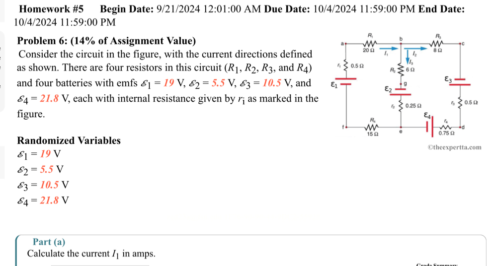 Homework #5 Begin Date: 9/21/2024 12:01:00 AM Due Date: 10/4/2024 11:59:00 PM End Date:
10/4/2024 11:59:00 PM
Problem 6: (14% of Assignment Value)
Consider the circuit in the figure, with the current directions defined
as shown. There are four resistors in this circuit (R_1,R_2,R_3 , and R_4)
and four batteries with emfs delta _1=19V,delta _2=5.5V,delta _3=10.5V, , and
delta _4=21.8V , each with internal resistance given by r_i as marked in the
figure.
Randomized Variables 
©theexpertta.com
varepsilon _1=19V
delta _2=5.5V
varepsilon _3=10.5V
delta _4=21.8V
Part (a)
Calculate the current I_1 in amps.