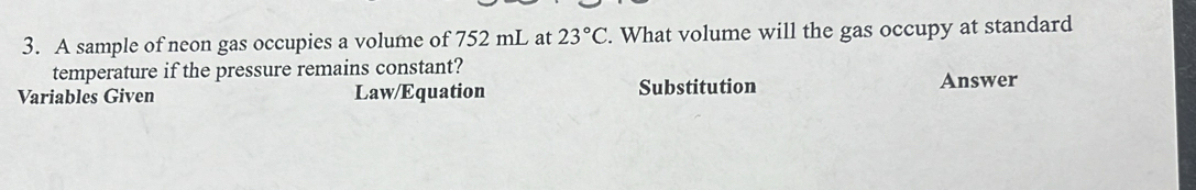 A sample of neon gas occupies a volume of 752 mL at 23°C. What volume will the gas occupy at standard 
temperature if the pressure remains constant? 
Variables Given Law/Equation Substitution Answer