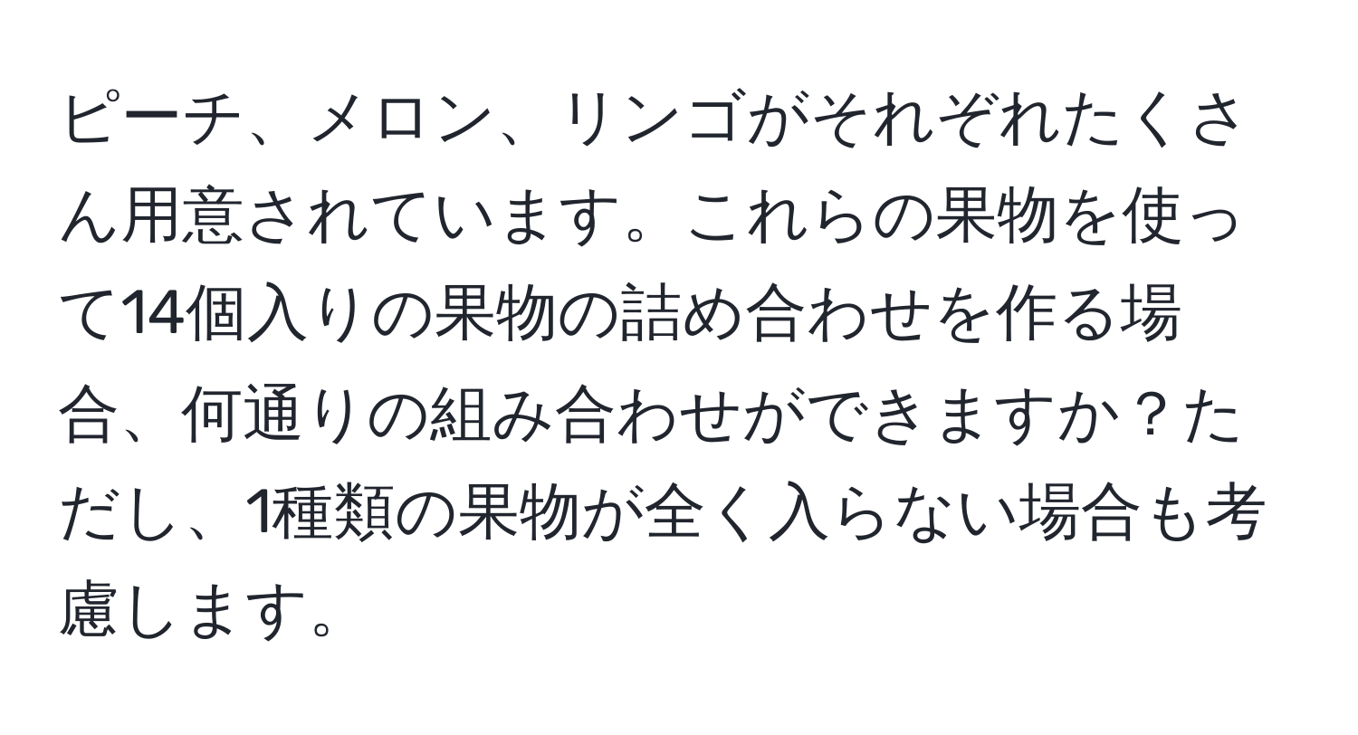 ピーチ、メロン、リンゴがそれぞれたくさん用意されています。これらの果物を使って14個入りの果物の詰め合わせを作る場合、何通りの組み合わせができますか？ただし、1種類の果物が全く入らない場合も考慮します。