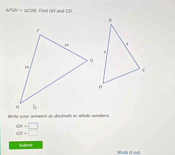 △ FGHsim △ CDB. Find GH and CD. 
Write your answers as decimals or whole numbers.
GH=□
CD=□
Submit 
Work it out