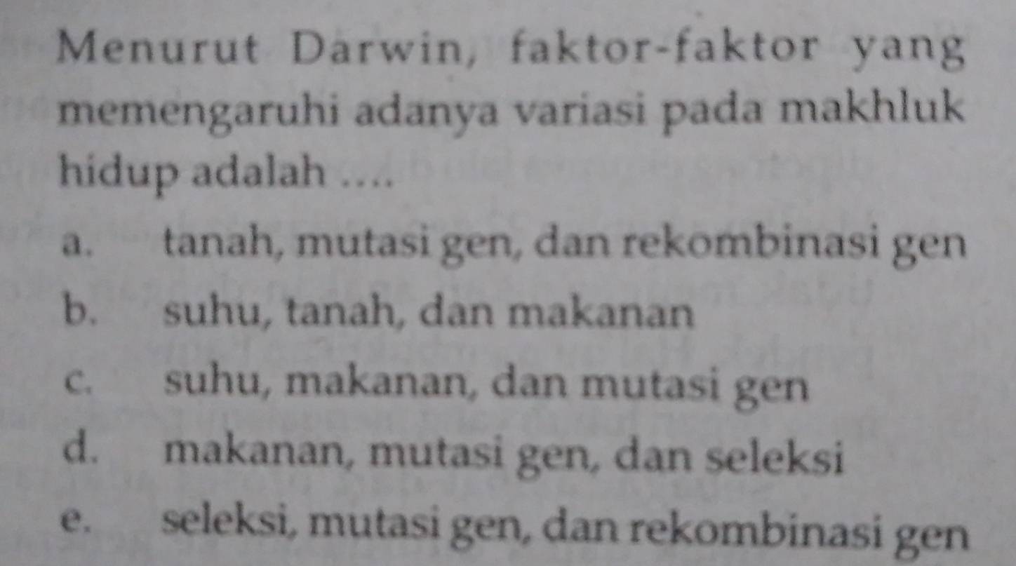 Menurut Darwin, faktor-faktor yang
memengaruhi adanya variasi pada makhluk
hidup adalah ....
a. tanah, mutasi gen, dan rekombinasi gen
b. suhu, tanah, dan makanan
c. suhu, makanan, dan mutasi gen
d. makanan, mutasi gen, dan seleksi
e. seleksi, mutasi gen, dan rekombinasi gen