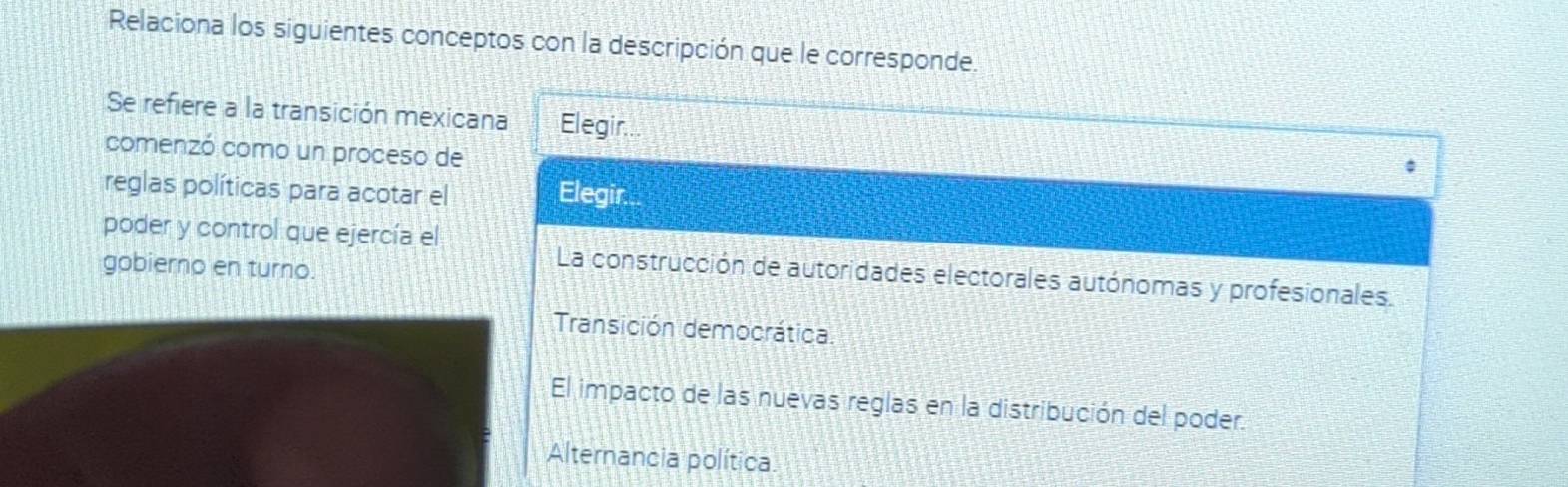 Relaciona los siguientes conceptos con la descripción que le corresponde.
Se refiere a la transición mexicana Elegir...
comenzó como un proceso de
reglas políticas para acotar el Elegir.
poder y control que ejercía el
gobierno en turno.
La construcción de autoridades electorales autónomas y profesionales.
Transición democrática
El impacto de las nuevas reglas en la distribución del poder.
Alternancia política.