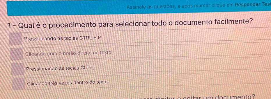 Assinale as questões, e após marcar clique em Responder Test
1 - Qual é o procedimento para selecionar todo o documento facilmente?
Pressionando as teclas CTRL + P
Clicando com o botão direito no texto.
Pressionando as teclas Ctrl+T.
Clicando três vezes dentro do texto.
o c en to