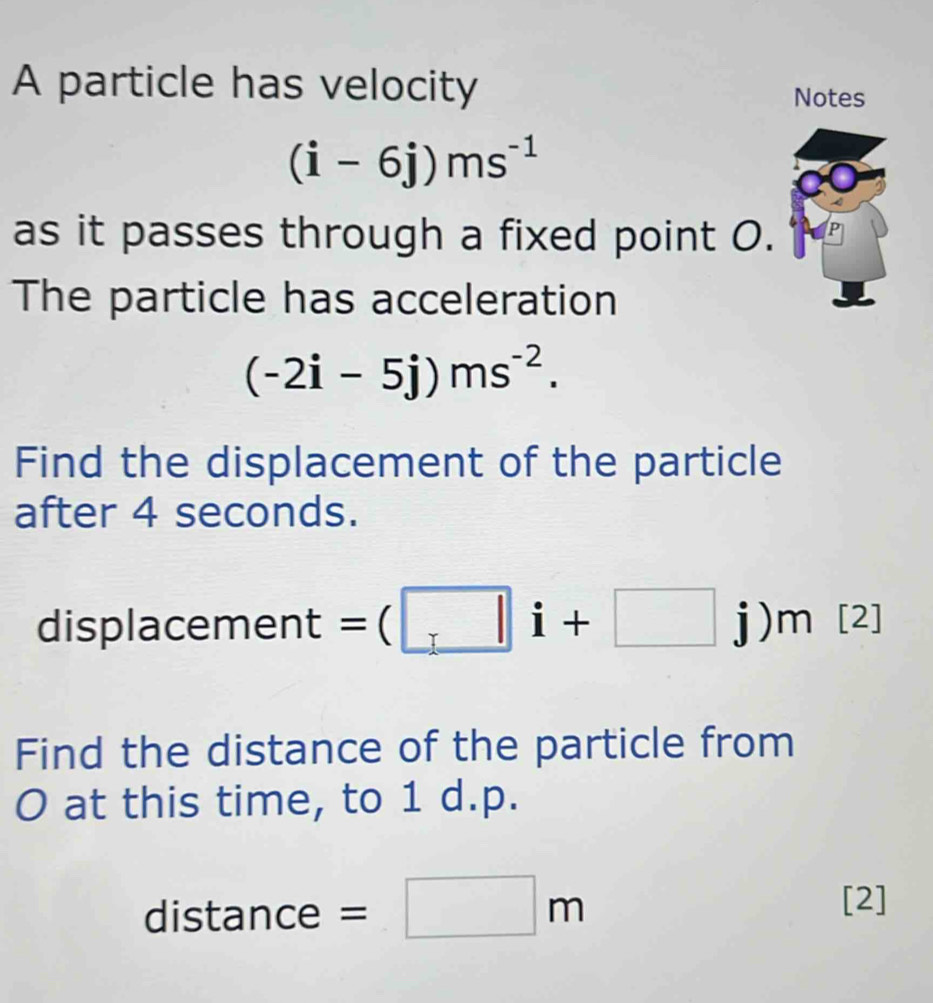 A particle has velocity Notes
(i-6j)ms^(-1)
as it passes through a fixed point O. 
The particle has acceleration
(-2i-5j)ms^(-2). 
Find the displacement of the particle 
after 4 seconds. 
displacement =(□ i+□ j) m [2] 
Find the distance of the particle from
O at this time, to 1 d.p.
distance = □ m
[2]