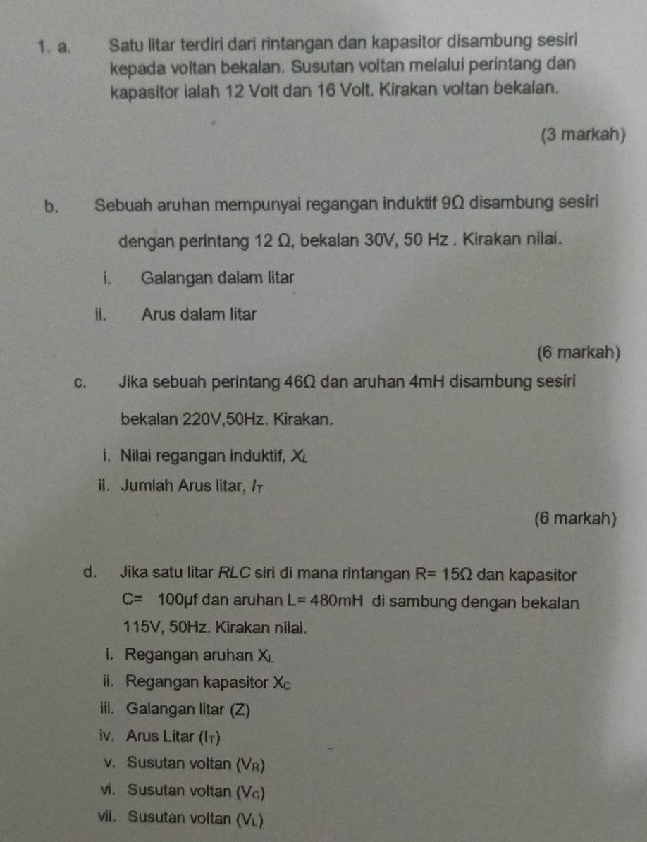 Satu litar terdiri dari rintangan dan kapasitor disambung sesiri 
kepada voltan bekalan. Susutan voltan melalui perintang dan 
kapasitor ialah 12 Volt dan 16 Volt. Kirakan voltan bekalan. 
(3 markah) 
b. Sebuah aruhan mempunyai regangan induktif 9Ω disambung sesiri 
dengan perintang 12 Ω, bekalan 30V, 50 Hz. Kirakan nilai. 
i. Galangan dalam litar 
ii. Arus dalam litar 
(6 markah) 
c. Jika sebuah perintang 46Ω dan aruhan 4mH disambung sesiri 
bekalan 220V, 50Hz. Kirakan. 
i. Nilai regangan induktif, X
ii. Jumlah Arus litar, / 
(6 markah) 
d. Jika satu litar RLC siri di mana rintangan R=15Omega dan kapasitor
C=  □ /□   100μf dan aruhan L=480mH di sambung dengan bekalan
115V, 50Hz. Kirakan nilai. 
i. Regangan aruhan X
ii. Regangan kapasitor Xc
iii. Galangan litar (Z) 
iv. Arus Litar (lī) 
v. Susutan voltan (VR) 
vi. Susutan voltan (Vc) 
vii. Susutan voltan (VL)