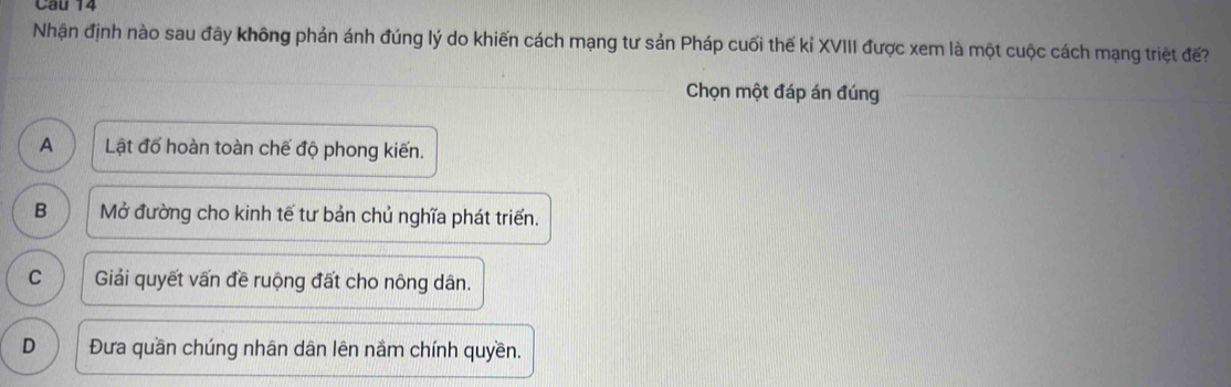 âu 14
Nhận định nào sau đây không phản ánh đúng lý do khiến cách mạng tư sản Pháp cuối thế kỉ XVIII được xem là một cuộc cách mạng triệt đế?
Chọn một đáp án đúng
A Lật đố hoàn toàn chế độ phong kiến.
B Mở đường cho kinh tế tư bản chủ nghĩa phát triển.
C Giải quyết vấn đề ruộng đất cho nông dân.
D Đưa quần chúng nhân dân lên nắm chính quyền.