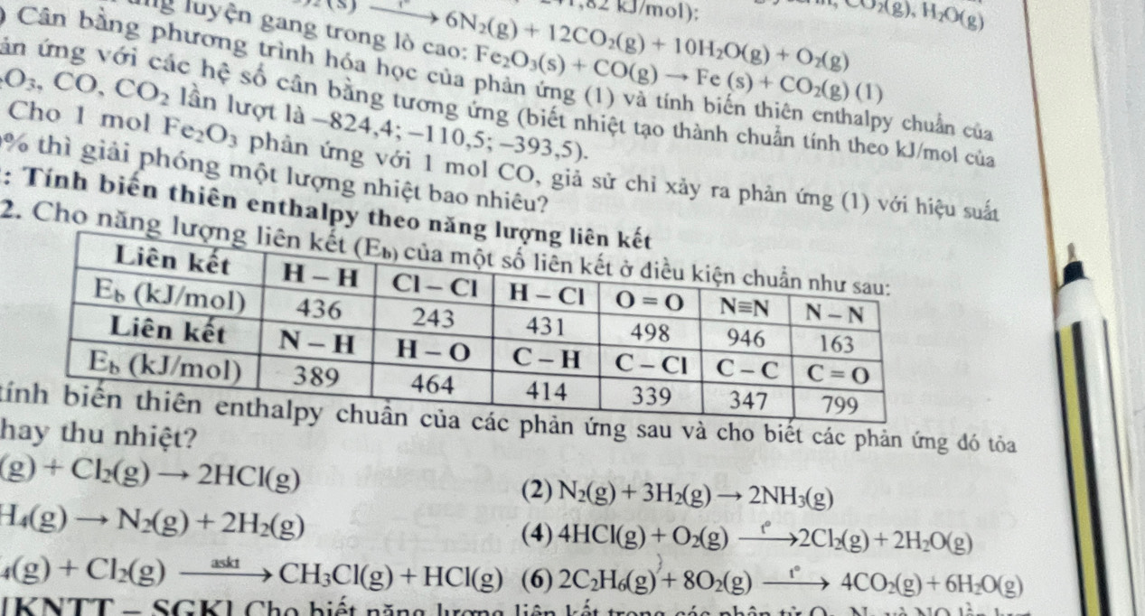 lg luyện gan Longleftrightarrow 6N_to 6N_(g)+12CO_2(g)+10H_2O(g)+O_2(g) 1,82 kJ/mol); CO_2(g),H_2O(g)
Cân bằng phương trình hóa học của
Fe_2O_3(s)+CO(g)to Fe(s)+CO_2(g)(1)
O_3,CO,CO_2 lần lượt là −824 ,4;-110,5;-393,5).
ăn ứng với các hệ số cân bằng tương ứng (biết nhiệt tạo thành chuẩn tính theo kJ/mol của
y chuẩn của
Cho 1 mol Fe_2O_3 phản ứng với 1 mol CO, giả sử chỉ xảy ra phản ứng (1) với hiệu suất
% thì giải phóng một lượng nhiệt bao nhiêu?
: Tính biến thiên enthalpy theo năn
2. Cho năng l
tphản ứng sau và cho biết các phản ứng đó tỏa
hay thu nhiệt?
(g)+Cl_2(g)to 2HCl(g)
(2) N_2(g)+3H_2(g)to 2NH_3(g)
H_4(g)to N_2(g)+2H_2(g)
(4) 4HCl(g)+O_2(g)to 2Cl_2(g)+2H_2O(g)
4(g)+Cl_2(g)to CH_3Cl(g)+HCl(g) (6) 2C_2H_6(g)+8O_2(g)to 4^24CO_2(g)+6H_2O(g)
|KNTT-SGK|Cbo biết năng lượng liên kết trong các  n
