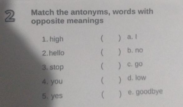 Match the antonyms, words with
2 opposite meanings
1. high (  a. I
2. hello ( ) b. no
3. stop ( ) c. go
4. you   d. low
5. yes  ) e. goodbye