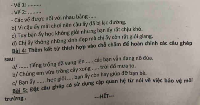 Vế 1:_ 
- Vế 2:_ 
- Các vế được nối với nhau bằng ..... 
b) Vì cậu ấy mải chơi nên cậu ấy đã bị lạc đường. 
c) Tuy bạn ấy học không giỏi nhưng bạn ấy rất chịu khó. 
d) Chị ấy không những xinh đẹp mà chị ấy còn rất giỏi giang. 
Bài 4: Thêm kết từ thích hợp vào chỗ chấm để hoàn chỉnh các câu ghép 
sau: 
a/ ...... tiếng trống đã vang lên ..... các bạn vẫn đang nô đùa. 
b/ Chúng em vừa trồng cây xong ..... trời đổ mưa to. 
c/ Bạn ấy ...... học giỏi .... bạn ấy còn hay giúp đỡ bạn bè. 
Bài 5: Đặt câu ghép có sử dụng cặp quan hệ từ nói về việc bảo vệ môi 
trường . ==-HếT---