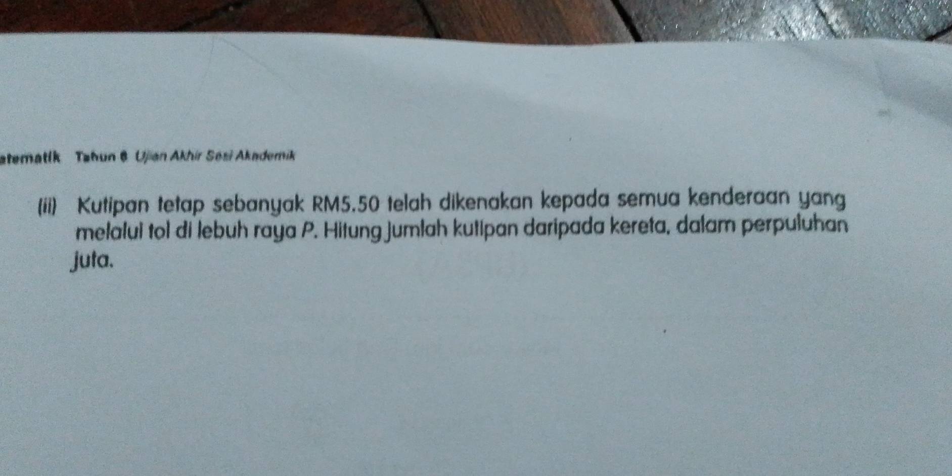 atematík Tahun 6 Ujan Akhir Sesi Akademik 
(ii) Kutipan tetap sebanyak RM5.50 telah dikenakan kepada semua kenderaan yang 
melalui tol di lebuh raya P. Hitung jumlah kutipan daripada kereta, dalam perpuluhan 
juta.