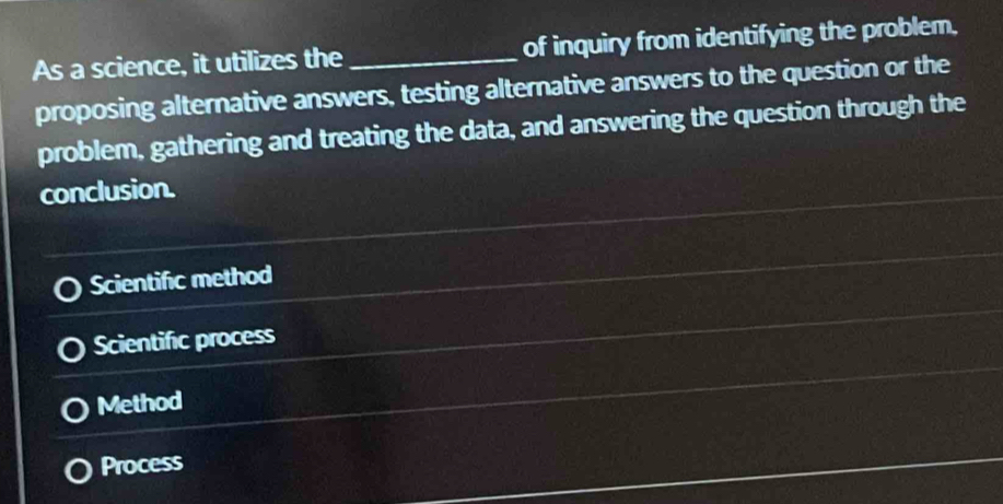 As a science, it utilizes the_ of inquiry from identifying the problem,
proposing alternative answers, testing alternative answers to the question or the
problem, gathering and treating the data, and answering the question through the
conclusion.
Scientifc method
Scientific process
Method
Process