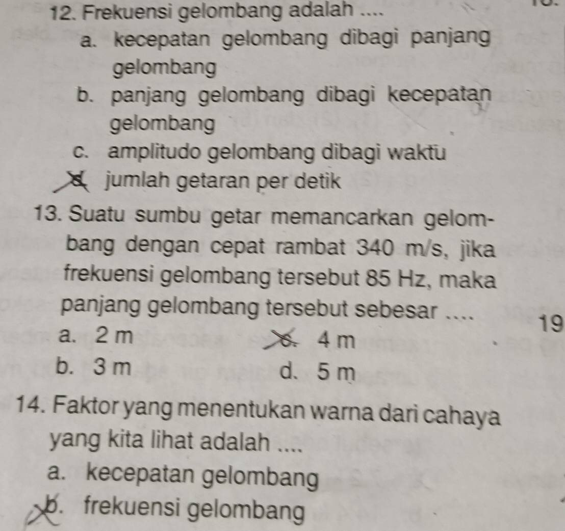 Frekuensi gelombang adalah ....
a. kecepatan gelombang dibagi panjang
gelombang
b. panjang gelombang dibagi kecepatan
gelombang
c. amplitudo gelombang dibagi waktu
jumlah getaran per detik
13. Suatu sumbu getar memancarkan gelom-
bang dengan cepat rambat 340 m/s, jika
frekuensi gelombang tersebut 85 Hz, maka
panjang gelombang tersebut sebesar ....
19
a. 2 m 6. 4 m
b. 3 m d. 5 m
14. Faktor yang menentukan warna dari cahaya
yang kita lihat adalah ....
a. kecepatan gelombang
b. frekuensi gelombang