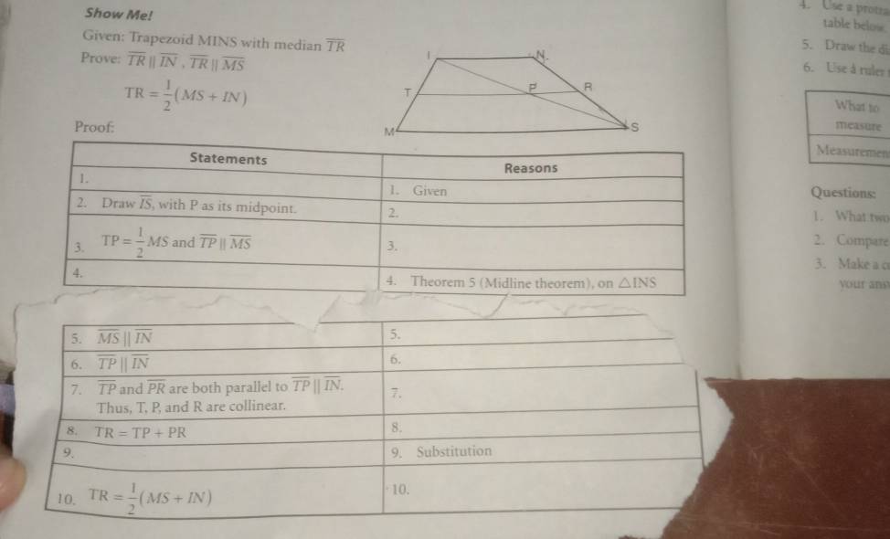 Show Me!
4. Use a prota
table below.
5. Draw the di
Given: Trapezoid MINS with median overline TR 6. Use à ruler
Prove: overline TRparallel overline IN,overline TRparallel overline MS
TR= 1/2 (MS+IN)
Proof: 
n
Questions:
1. What two
2. Compare
3. Make a c
your ans