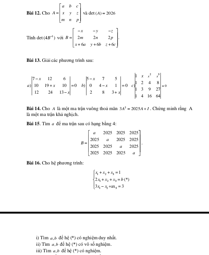 Cho A=beginbmatrix a&b&c x&y&z m&n&pendbmatrix và det (A)=2026
Tính det (4B^(-1)) với B=beginbmatrix -x&-y&-z 2m&2n&2p x+6a&y+6b&z+6cendbmatrix. 
Bài 13. Giải các phương trình sau: 
a) beginvmatrix 7-x&12&6 10&19+x&10 12&24&13-xendvmatrix =0 b beginvmatrix 5-x&7&5 0&4-x&1 2&8&3+xendvmatrix =0 C beginvmatrix 1&x&z^2&z^3 1&2&4&8 1&3&9&27 1&4&16&64endvmatrix =0
Bài 14. Cho A là một ma trận vuông thoả mãn 3A^2=2025A+I. Chứng minh rằng A 
là một ma trận khả nghịch. 
Bài 15. Tìm # đề ma trận sau có hạng bằng 4:
B=beginbmatrix a20252025 2025&a20252025 20252025&2025&a&2025 202025a25&
Bài 16. Cho hệ phương trình:
beginarrayl x_1+x_2+x_3=1 2x_1+x_2+x_3=b(*) 3x_1-x_2+ax_3=3endarray.
i) Tìm a,b để hệ (*) có nghiệm duy nhất. 
ii) Tìm a,b để hệ (*) có vô số nghiệm. 
i ii) Tìm a,b đề hệ (*) có nghiệm.