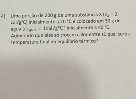 Uma porção de 200 g de uma substância x(c_x=2
cal (g°C) inicialmente a 20°C é colocado em 30 g de 
agua (c_agua=1cal/g°C) inicialmente a 40°C. 
Admitindo que eles só trocam calor entre si, qual será a 
temperatura final no equilíbrio térmico?