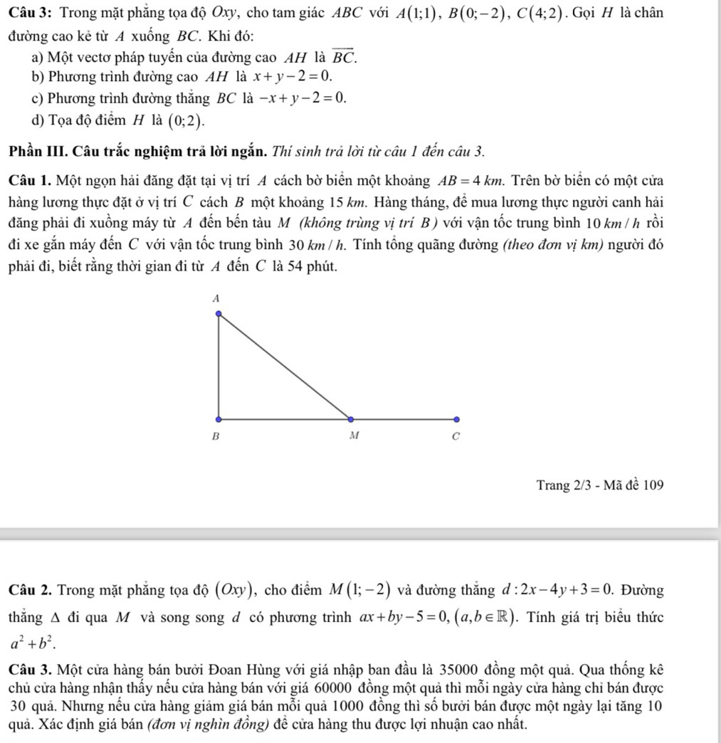 Trong mặt phăng tọa độ Oxy, cho tam giác ABC với A(1;1),B(0;-2),C(4;2).  Gọi H là chân
đường cao kẻ từ A xuống BC. Khi đó:
a) Một vectơ pháp tuyến của đường cao AH là overline BC.
b) Phương trình đường cao AH là x+y-2=0.
c) Phương trình đường thắng BC là -x+y-2=0.
d) Tọa độ điểm H là (0;2).
Phần III. Câu trắc nghiệm trả lời ngắn. Thí sinh trả lời từ câu 1 đến câu 3.
Câu 1. Một ngọn hải đăng đặt tại vị trí A cách bờ biển một khoảng AB=4km. Trên bờ biển có một cửa
hàng lương thực đặt ở vị trí C cách B một khoảng 15 km. Hàng tháng, để mua lương thực người canh hải
đăng phải đi xuồng máy từ A đến bến tàu M (không trùng vị trí B ) với vận tốc trung bình 10 km/ h rồi
đi xe gắn máy đến C với vận tốc trung bình 30 km / h. Tính tổng quãng đường (theo đơn vị km) người đó
phải đi, biết rằng thời gian đi từ A đến C là 54 phút.
Trang 2/3 - Mã đề 109
Câu 2. Trong mặt phẳng tọa độ (Oxy), cho điểm M(1;-2) và đường thắng d:2x-4y+3=0. Đường
thẳng Δ đi qua M và song song d có phương trình ax+by-5=0,(a,b∈ R). Tính giá trị biểu thức
a^2+b^2.
Câu 3. Một cửa hàng bán bưởi Đoan Hùng với giá nhập ban đầu là 35000 đồng một quả. Qua thống kê
chủ cửa hàng nhận thấy nếu cửa hàng bán với giá 60000 đồng một quả thì mỗi ngày cửa hàng chỉ bán được
30 quả. Nhưng nếu cửa hàng giảm giá bán mỗi quả 1000 đồng thì số bưởi bán được một ngày lại tăng 10
quả. Xác định giá bán (đơn vị nghìn đồng) để cửa hàng thu được lợi nhuận cao nhất.