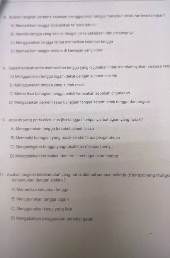 Apakah langkah pertama sebelum menggunakan tangga mengikut peraturan keselamatan?
A) Memastikan tangga dibersihkan terlebih dahulu
B) Memilih tangga yang sesuai dengan jenis pekerjaan dan panjangnya
C) Menggunakan tangga tanpa memeriksa keadaan tangga
D) Memastikan tangga berada di kawasan yang kotor
9. Bagaimanakah anda memastikan tangga yang digunakan tidak membahayakan semasa kerj
A) Menggunakan tangga logam dekat dengan sumber elektrik
B) Menggunakan tangga yang sudah rosak
C) Memeriksa bahagian tangga untuk kerosakan sebelum digunakan
D) Mengabaikan pemeriksaan bahagian tangga seperti anak tangga dan engsel
10. Apakah yang perlu dilakukan jika tangga mempunyai bahagian yang rosak?
A) Menggunakan tangga tersebut seperti biasa
B) Membaiki bahagian yang rosak sendiri tanpa pengetahuan
C) Mengasingkan tangga yang rosak dan melaporkannya
D) Mengabaikan kerosakan dan terus menggunakan tangga
1. Apakah langkah keselamatan yang harus diambil semasa bekerja di tempat yang mungki
bersentuhan dengan elektrik?
A) Memeriksa kekuatan tangga
B) Menggunakan tangga logam
C) Menggunakan kasut yang licin
D) Mengabaikan penggunaan penebat getah