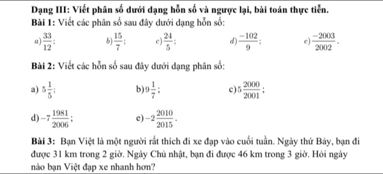 Dạng III: Viết phân số dưới dạng hỗn số và ngược lại, bài toán thực tiễn. 
Bài 1: Viết các phân số sau đây dưới dạng hỗn số: 
a)  33/12 . b)  15/7  c)  24/5  d)  (-102)/9  e)  (-2003)/2002 . 
Bài 2: Viết các hỗn số sau đây dưới dạng phân số: 
b) 
c 
a) 5 1/5  9 1/7  5 2000/2001 
d) -7 1981/2006 ; -2 2010/2015 . 
e) 
Bài 3: Bạn Việt là một người rất thích đi xe đạp vào cuối tuần. Ngày thứ Bảy, bạn đi 
được 31 km trong 2 giờ. Ngày Chủ nhật, bạn đi được 46 km trong 3 giờ. Hỏi ngày 
nào bạn Việt đạp xe nhanh hơn?