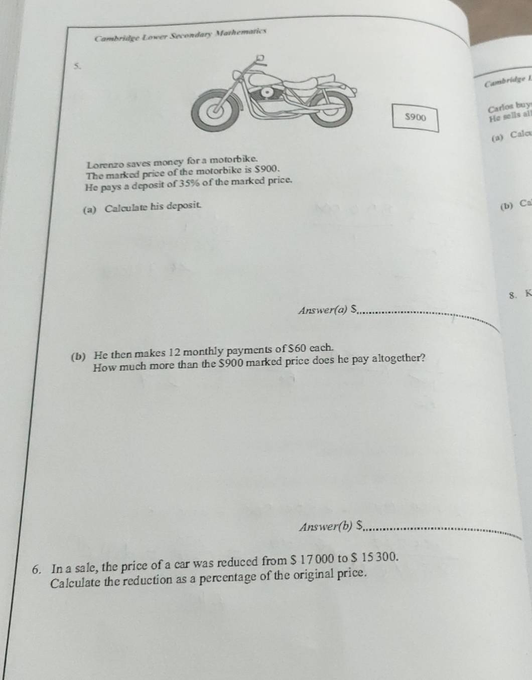 Cambridge Lower Secondary Mathematics 
5. 
Cambridge 1 
Carlos buy
$900 He sells all 
(a) Calc 
Lorenzo saves money for a motorbike. 
The marked price of the motorbike is $900. 
He pays a deposit of 35% of the marked price. 
(a) Calculate his deposit. 
(b) Ca 
8. K 
Answer(a) $ _ 
(b) He then makes 12 monthly payments of $60 each. 
How much more than the $900 marked price does he pay altogether? 
Answer(b) $,_ 
6. In a sale, the price of a car was reduced from $ 17 000 to $ 15 300. 
Calculate the reduction as a percentage of the original price.