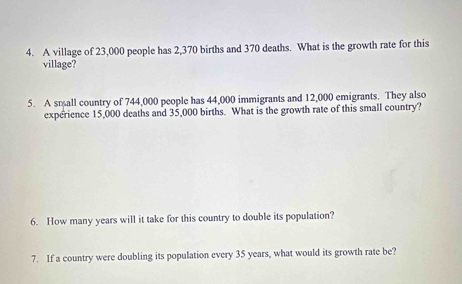 A village of 23,000 people has 2,370 births and 370 deaths. What is the growth rate for this 
village? 
5. A small country of 744,000 people has 44,000 immigrants and 12,000 emigrants. They also 
experience 15,000 deaths and 35,000 births. What is the growth rate of this small country? 
6. How many years will it take for this country to double its population? 
7. If a country were doubling its population every 35 years, what would its growth rate be?