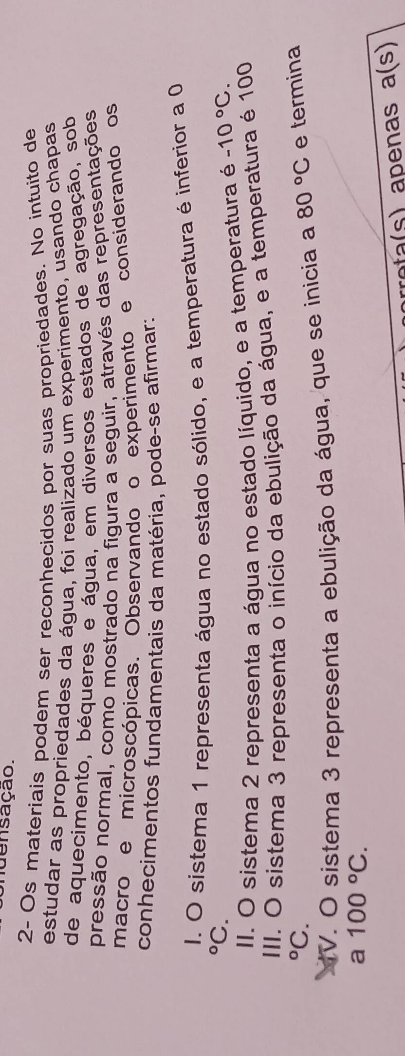 nuensação.
2- Os materiais podem ser reconhecidos por suas propriedades. No intuito de
estudar as propriedades da água, foi realizado um experimento, usando chapas
de aquecimento, béqueres e água, em diversos estados de agregação, sob
pressão normal, como mostrado na figura a seguir, através das representações
macro e microscópicas. Observando o experimento e considerando os
conhecimentos fundamentais da matéria, pode-se afirmar:
I. O sistema 1 representa água no estado sólido, e a temperatura é inferior a 0
°C.
II. O sistema 2 representa a água no estado líquido, e a temperatura é -10°C. 
III. O sistema 3 representa o início da ebulição da água, e a temperatura é 100
°C. 80°C e termina
V. O sistema 3 representa a ebulição da água, que se inicia a
a 100°C. 
p a a(s)