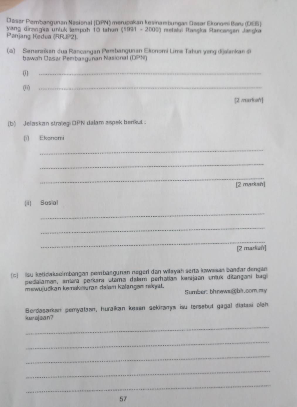 Dasar Pembangunan Nasional (DPN) merupakan kesinambungan Dasar Ekonomi Baru (DEB) 
yang dirangka unluk lempoh 10 tahun (1991 - 2000) melalui Rangka Rancangan Jangka 
Panjang Kedua (RRJP2). 
(a) Senaraikan dua Rancangan Pembangunan Ekonomi Lima Tahun yang dijalankan đi 
bawah Dasar Pembangunan Nasional (DPN) 
(i) 
_ 
(ii)_ 
[2 markah] 
(b) Jelaskan strategi DPN dalam aspek benkut : 
(i) Ekonomi 
_ 
_ 
_ 
[2 markah] 
(ii) Sosial 
_ 
_ 
_ 
[2 markah] 
(c) Isu ketidakseimbangan pembangunan negeri dan wilayah serta kawasan bandar dengan 
pedalaman, antara perkara utama dalam perhatian kerajaan untuk ditangani bagi 
mewujudkan kemakmuran dalam kalangan rakyat. 
Sumber: bhnews@bh.com.my 
Berdasarkan pemyataan, huraikan kesan sekiranya isu tersebut gagal diatasi oleh 
kerajaan? 
_ 
_ 
_ 
_ 
_ 
57